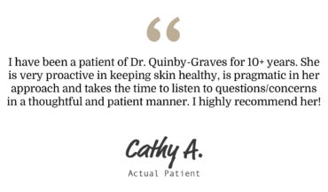 a five star review from Cathy A: "I have been a patient of Dr. Quinby-Graves for 10+ years. she is very proactive in keeping skin healthy, is pragmatic in her approach and takes the time to listen to questions/concerns in a thoughtful and patient manner. I highly recommend her!"